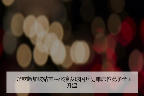 王楚钦新加坡站前强化接发球国乒男单席位竞争全面升温