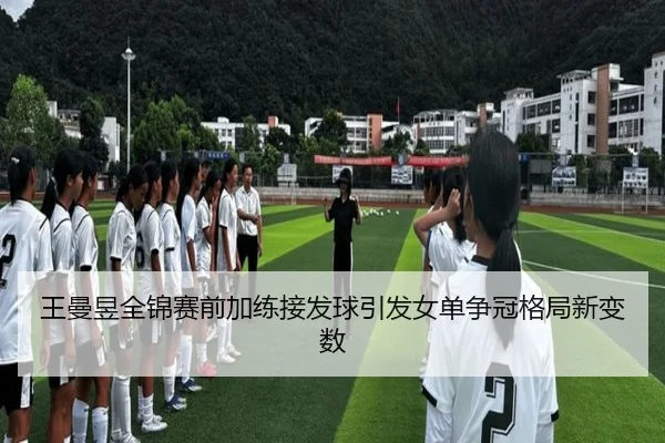 王曼昱全锦赛前加练接发球引发女单争冠格局新变数